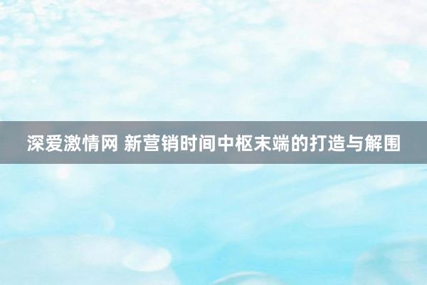 深爱激情网 新营销时间中枢末端的打造与解围