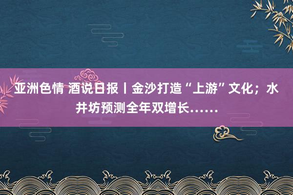 亚洲色情 酒说日报丨金沙打造“上游”文化；水井坊预测全年双增长……