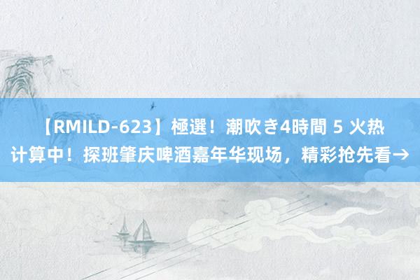 【RMILD-623】極選！潮吹き4時間 5 火热计算中！探班肇庆啤酒嘉年华现场，精彩抢先看→