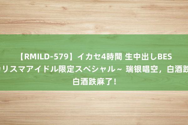 【RMILD-579】イカセ4時間 生中出しBEST ～カリスマアイドル限定スペシャル～ 瑞银唱空，白酒跌麻了！