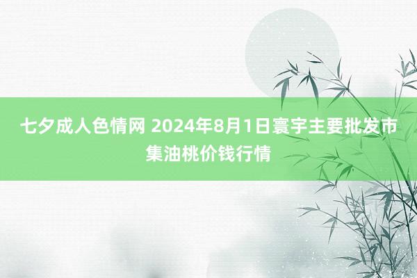 七夕成人色情网 2024年8月1日寰宇主要批发市集油桃价钱行情