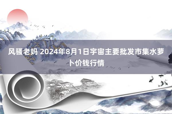 风骚老妈 2024年8月1日宇宙主要批发市集水萝卜价钱行情