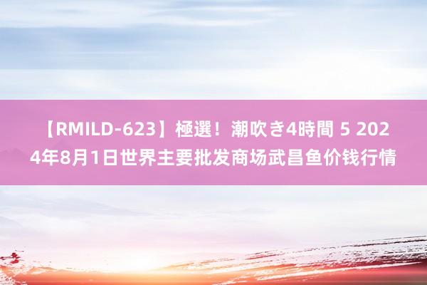 【RMILD-623】極選！潮吹き4時間 5 2024年8月1日世界主要批发商场武昌鱼价钱行情