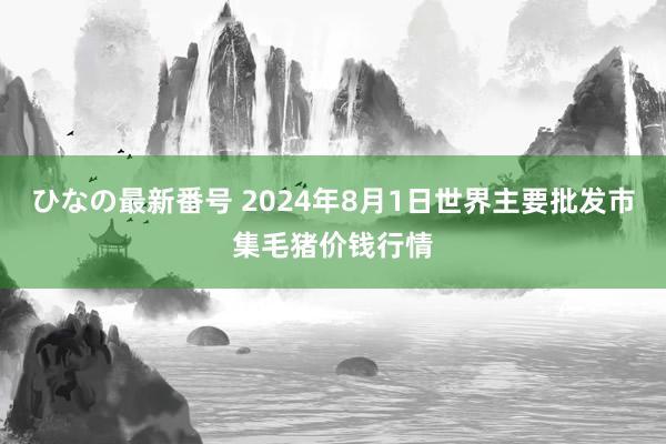 ひなの最新番号 2024年8月1日世界主要批发市集毛猪价钱行情