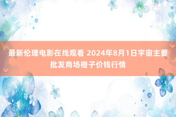 最新伦理电影在线观看 2024年8月1日宇宙主要批发商场橙子价钱行情