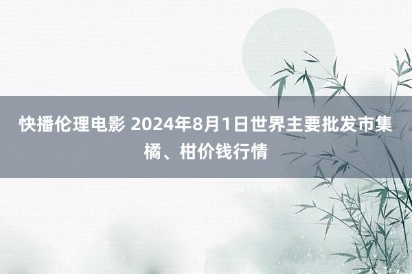 快播伦理电影 2024年8月1日世界主要批发市集橘、柑价钱行情