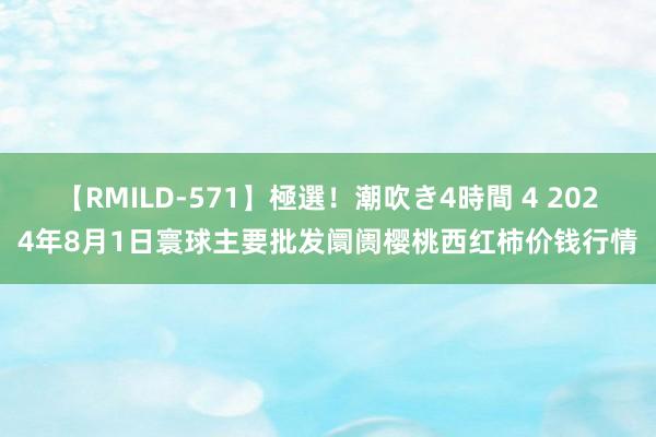 【RMILD-571】極選！潮吹き4時間 4 2024年8月1日寰球主要批发阛阓樱桃西红柿价钱行情