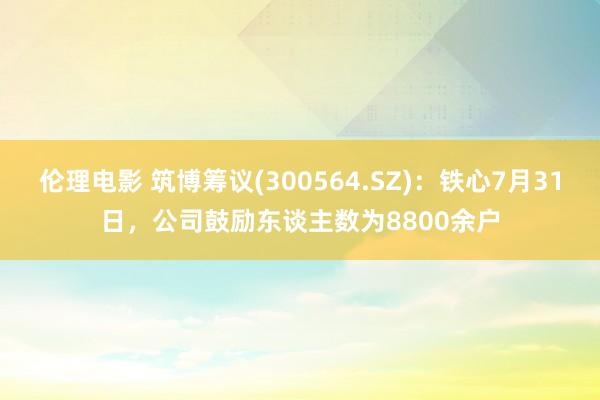 伦理电影 筑博筹议(300564.SZ)：铁心7月31日，公司鼓励东谈主数为8800余户