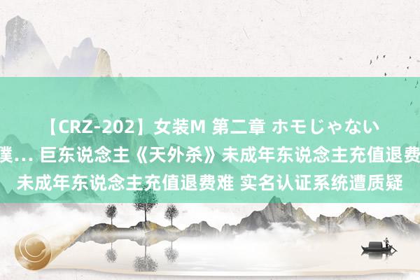 【CRZ-202】女装M 第二章 ホモじゃないのにチ○ポを欲しがる僕… 巨东说念主《天外杀》未成年东说念主充值退费难 实名认证系统遭质疑