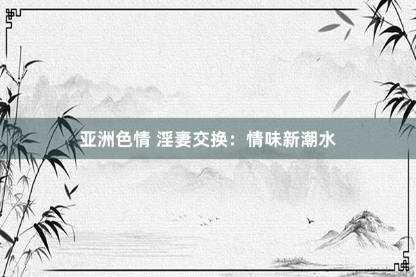 亚洲色情 淫妻交换：情味新潮水