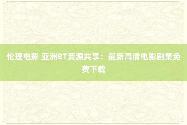 伦理电影 亚洲BT资源共享：最新高清电影剧集免费下载