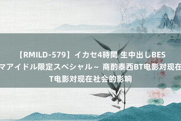 【RMILD-579】イカセ4時間 生中出しBEST ～カリスマアイドル限定スペシャル～ 商酌泰西BT电影对现在社会的影响