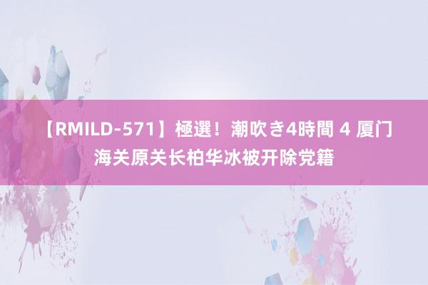 【RMILD-571】極選！潮吹き4時間 4 厦门海关原关长柏华冰被开除党籍