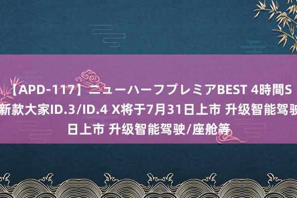 【APD-117】ニューハーフプレミアBEST 4時間SPECIAL 新款大家ID.3/ID.4 X将于7月31日上市 升级智能驾驶/座舱等