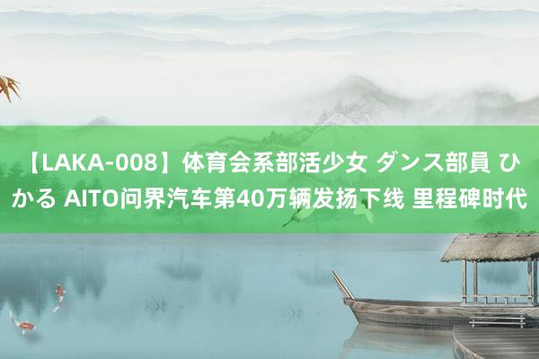 【LAKA-008】体育会系部活少女 ダンス部員 ひかる AITO问界汽车第40万辆发扬下线 里程碑时代