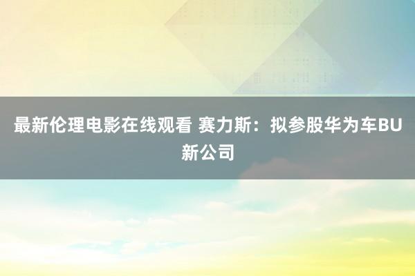 最新伦理电影在线观看 赛力斯：拟参股华为车BU新公司