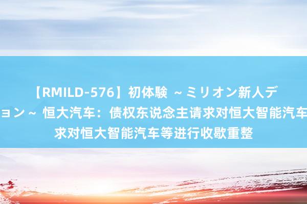 【RMILD-576】初体験 ～ミリオン新人デビューコレクション～ 恒大汽车：债权东说念主请求对恒大智能汽车等进行收歇重整