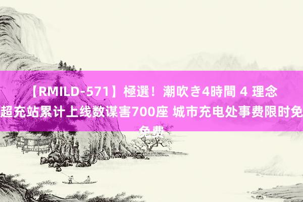 【RMILD-571】極選！潮吹き4時間 4 理念念超充站累计上线数谋害700座 城市充电处事费限时免费