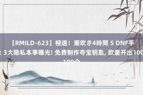 【RMILD-623】極選！潮吹き4時間 5 DNF手游: 3大隐私本事曝光! 免费制作夺宝钥匙， 欧皇开出100个