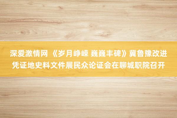 深爱激情网 《岁月峥嵘 巍巍丰碑》冀鲁豫改进凭证地史料文件展民众论证会在聊城职院召开