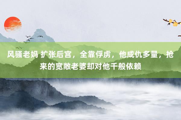 风骚老妈 扩张后宫，全靠俘虏，他成仇多量，抢来的宽敞老婆却对他千般依赖