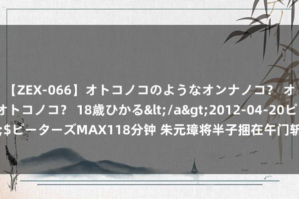 【ZEX-066】オトコノコのようなオンナノコ？ オンナノコのようなオトコノコ？ 18歳ひかる</a>2012-04-20ピーターズMAX&$ピーターズMAX118分钟 朱元璋将半子捆在午门斩首，41岁犬子跪地哭喊：你真舍得我守寡？