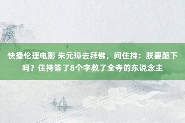 快播伦理电影 朱元璋去拜佛，问住持：朕要跪下吗？住持答了8个字救了全寺的东说念主