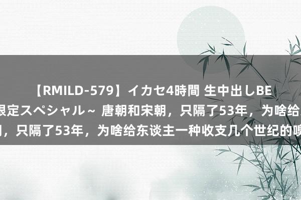 【RMILD-579】イカセ4時間 生中出しBEST ～カリスマアイドル限定スペシャル～ 唐朝和宋朝，只隔了53年，为啥给东谈主一种收支几个世纪的嗅觉？