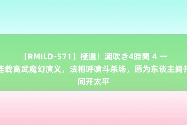 【RMILD-571】極選！潮吹き4時間 4 一册正连载高武魔幻演义，法相呼啸斗杀场，愿为东谈主间开太平