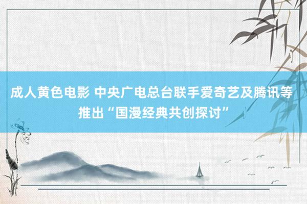 成人黄色电影 中央广电总台联手爱奇艺及腾讯等 推出“国漫经典共创探讨”