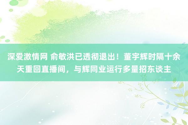 深爱激情网 俞敏洪已透彻退出！董宇辉时隔十余天重回直播间，与辉同业运行多量招东谈主