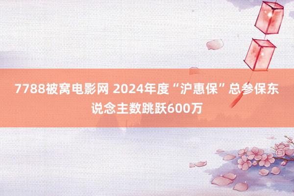 7788被窝电影网 2024年度“沪惠保”总参保东说念主数跳跃600万