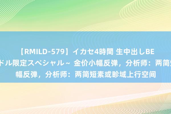 【RMILD-579】イカセ4時間 生中出しBEST ～カリスマアイドル限定スペシャル～ 金价小幅反弹，分析师：两简短素或畛域上行空间