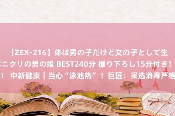 【ZEX-216】体は男の子だけど女の子として生きてる 感じやすいペニクリの男の娘 BEST240分 撮り下ろし15分付き！ 中新健康｜当心“泳池热” ！巨匠：采选消毒严格的泳池，幸免感染腺病毒