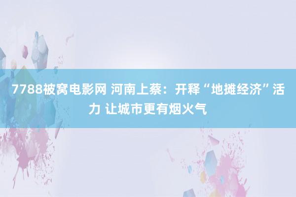 7788被窝电影网 河南上蔡：开释“地摊经济”活力 让城市更有烟火气