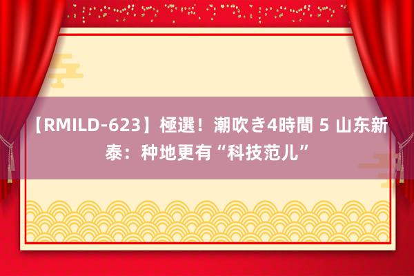 【RMILD-623】極選！潮吹き4時間 5 山东新泰：种地更有“科技范儿”