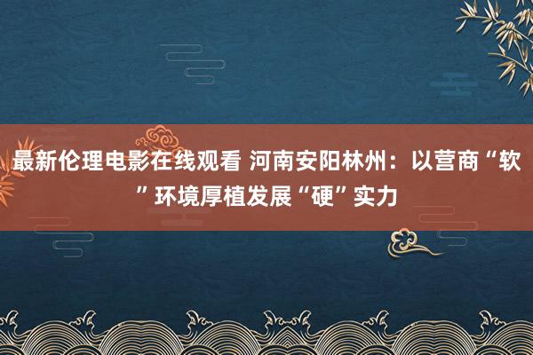 最新伦理电影在线观看 河南安阳林州：以营商“软”环境厚植发展“硬”实力