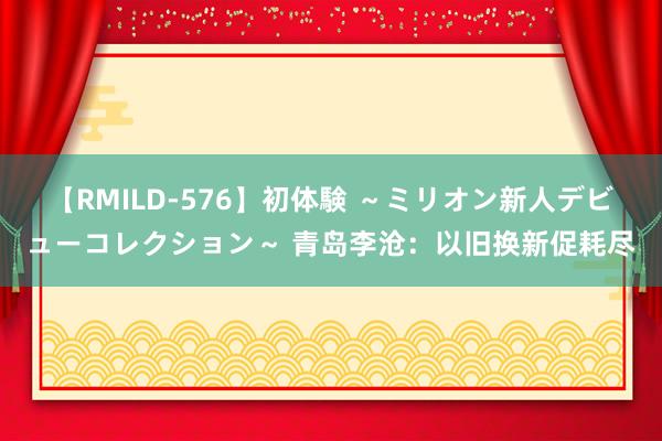 【RMILD-576】初体験 ～ミリオン新人デビューコレクション～ 青岛李沧：以旧换新促耗尽