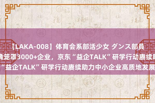 【LAKA-008】体育会系部活少女 ダンス部員 ひかる 落地50场+、精确笼罩3000+企业，京东“益企TALK”研学行动赓续助力中小企业高质地发展