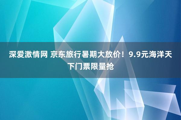 深爱激情网 京东旅行暑期大放价！9.9元海洋天下门票限量抢