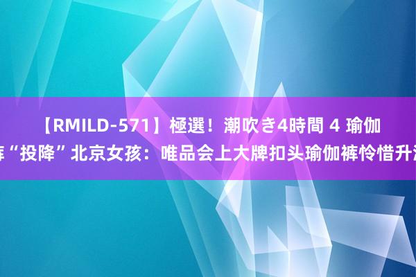 【RMILD-571】極選！潮吹き4時間 4 瑜伽裤“投降”北京女孩：唯品会上大牌扣头瑜伽裤怜惜升温