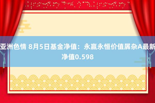 亚洲色情 8月5日基金净值：永赢永恒价值羼杂A最新净值0.598