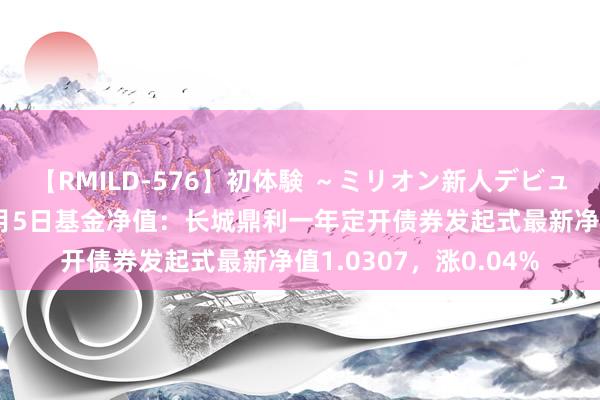 【RMILD-576】初体験 ～ミリオン新人デビューコレクション～ 8月5日基金净值：长城鼎利一年定开债券发起式最新净值1.0307，涨0.04%