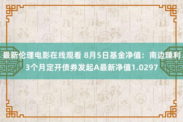 最新伦理电影在线观看 8月5日基金净值：南边臻利3个月定开债券发起A最新净值1.0297