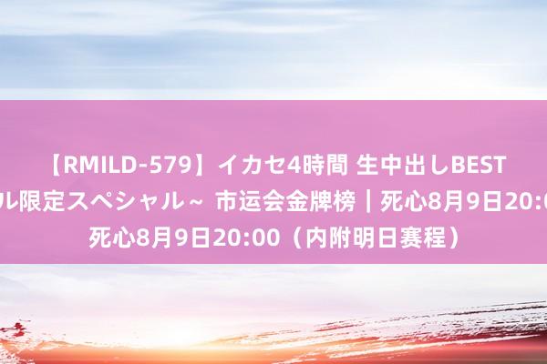 【RMILD-579】イカセ4時間 生中出しBEST ～カリスマアイドル限定スペシャル～ 市运会金牌榜｜死心8月9日20:00（内附明日赛程）