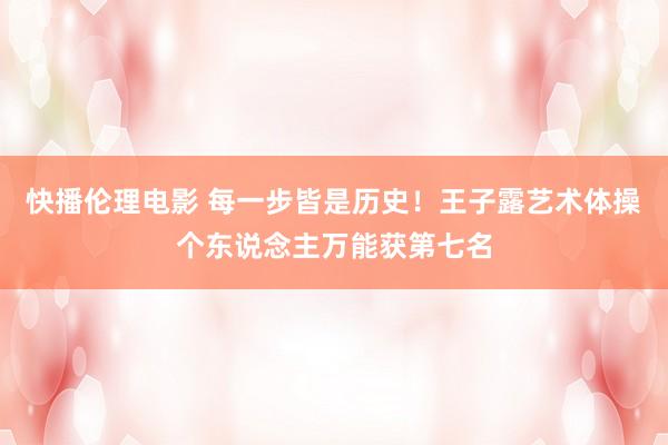 快播伦理电影 每一步皆是历史！王子露艺术体操个东说念主万能获第七名