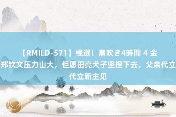 【RMILD-571】極選！潮吹き4時間 4 金满贯？郑钦文压力山大，但愿田亮犬子坚捏下去，父亲代立新主见