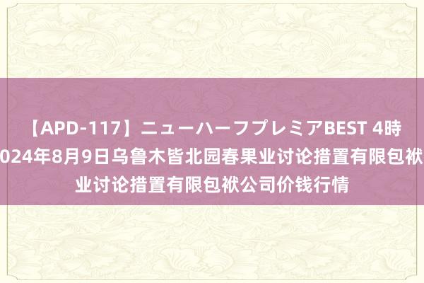 【APD-117】ニューハーフプレミアBEST 4時間SPECIAL 2024年8月9日乌鲁木皆北园春果业讨论措置有限包袱公司价钱行情