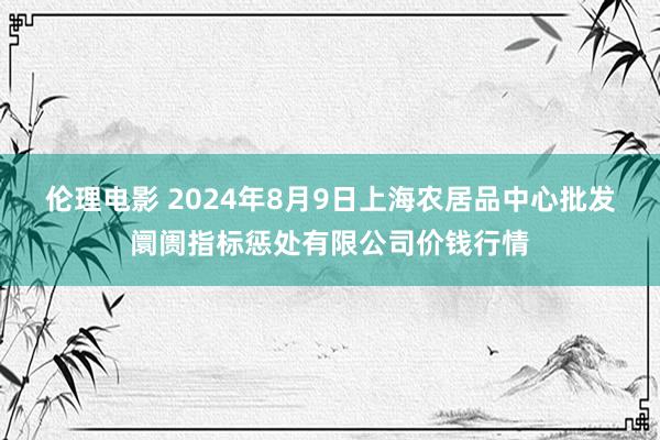 伦理电影 2024年8月9日上海农居品中心批发阛阓指标惩处有限公司价钱行情