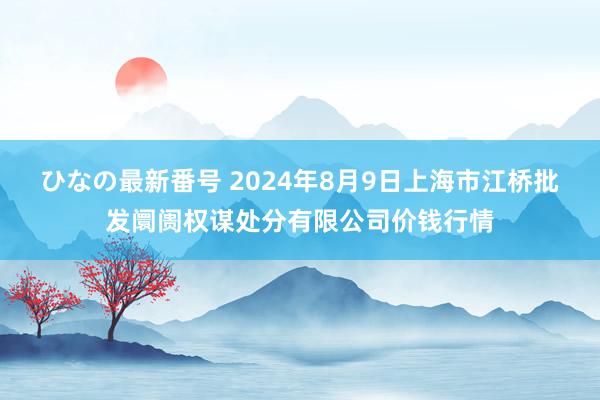 ひなの最新番号 2024年8月9日上海市江桥批发阛阓权谋处分有限公司价钱行情